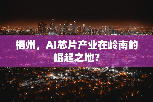 梧州，AI芯片产业在岭南的崛起之地？