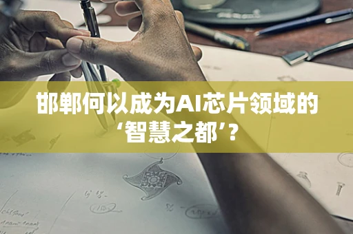 邯郸何以成为AI芯片领域的‘智慧之都’？