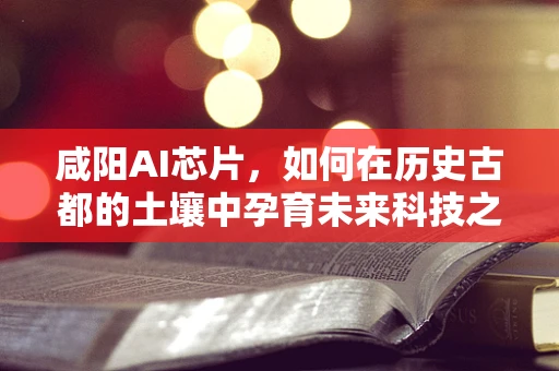 咸阳AI芯片，如何在历史古都的土壤中孕育未来科技之花？