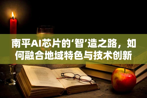 南平AI芯片的‘智’造之路，如何融合地域特色与技术创新？