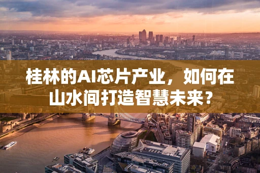 桂林的AI芯片产业，如何在山水间打造智慧未来？
