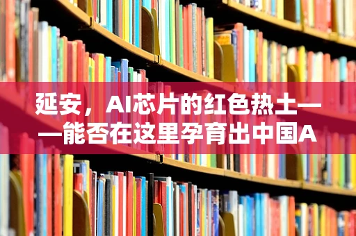 延安，AI芯片的红色热土——能否在这里孕育出中国AI的‘延安精神’？