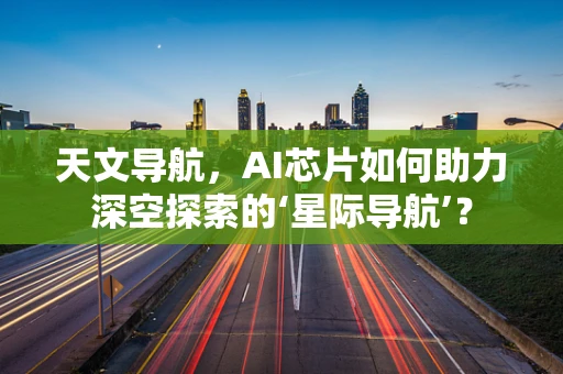 天文导航，AI芯片如何助力深空探索的‘星际导航’？