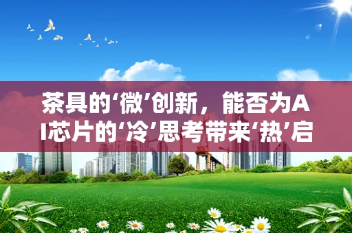 茶具的‘微’创新，能否为AI芯片的‘冷’思考带来‘热’启示？