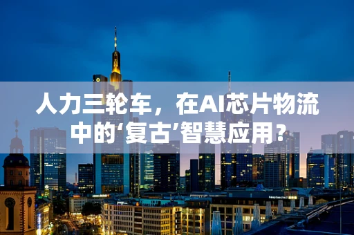 人力三轮车，在AI芯片物流中的‘复古’智慧应用？