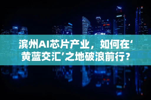 滨州AI芯片产业，如何在‘黄蓝交汇’之地破浪前行？