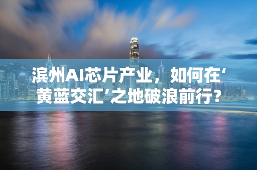滨州AI芯片产业，如何在‘黄蓝交汇’之地破浪前行？
