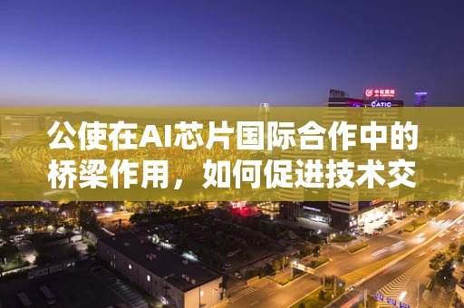 公使在AI芯片国际合作中的桥梁作用，如何促进技术交流与市场准入？