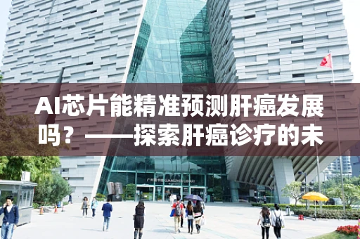 AI芯片能精准预测肝癌发展吗？——探索肝癌诊疗的未来之路