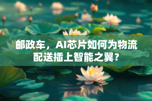 邮政车，AI芯片如何为物流配送插上智能之翼？