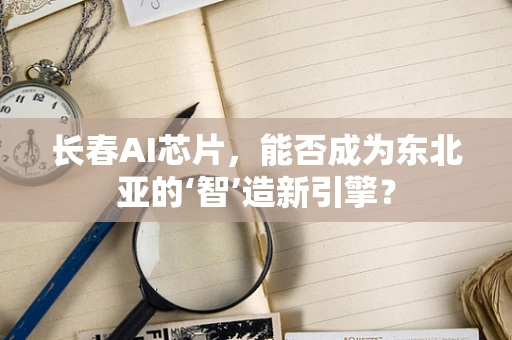 长春AI芯片，能否成为东北亚的‘智’造新引擎？