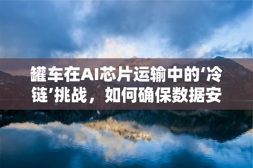 罐车在AI芯片运输中的‘冷链’挑战，如何确保数据安全与温度控制？