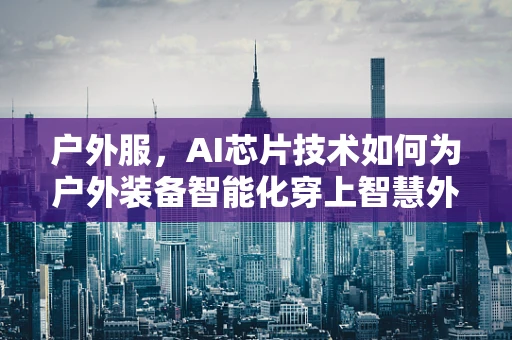 户外服，AI芯片技术如何为户外装备智能化穿上智慧外衣？