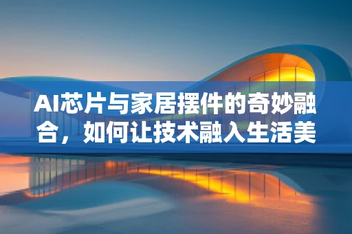 AI芯片与家居摆件的奇妙融合，如何让技术融入生活美学？