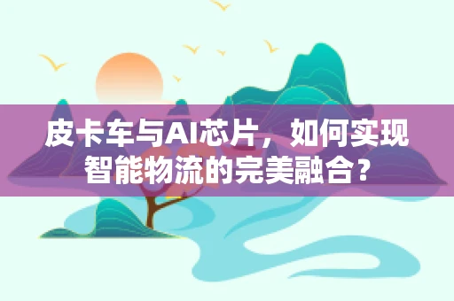 皮卡车与AI芯片，如何实现智能物流的完美融合？