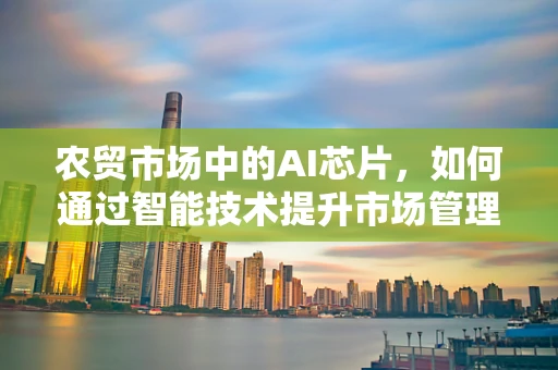 农贸市场中的AI芯片，如何通过智能技术提升市场管理效率？
