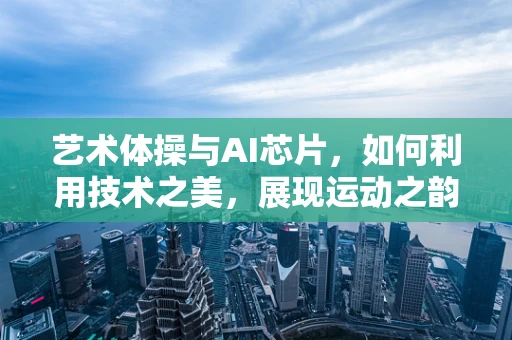 艺术体操与AI芯片，如何利用技术之美，展现运动之韵？