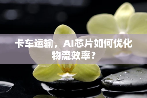 卡车运输，AI芯片如何优化物流效率？