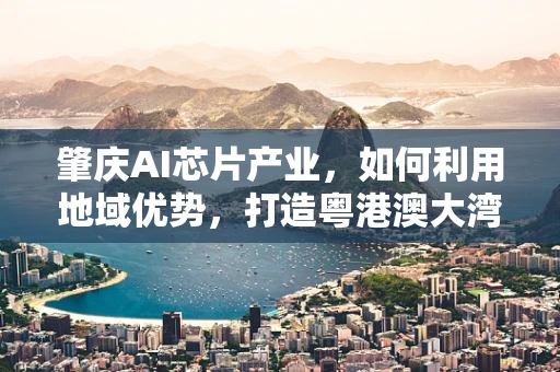 肇庆AI芯片产业，如何利用地域优势，打造粤港澳大湾区的创新高地？