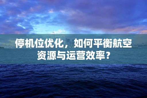 停机位优化，如何平衡航空资源与运营效率？