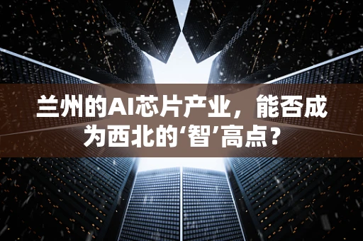 兰州的AI芯片产业，能否成为西北的‘智’高点？