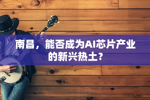 南昌，能否成为AI芯片产业的新兴热土？