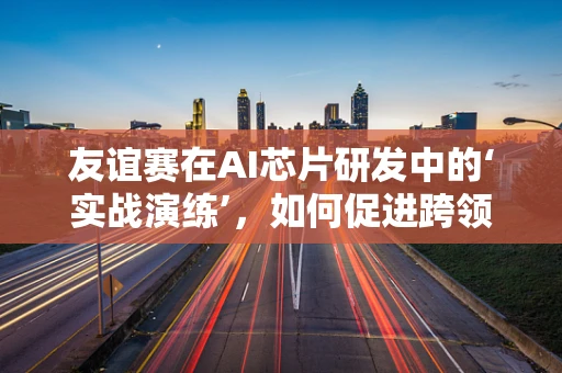 友谊赛在AI芯片研发中的‘实战演练’，如何促进跨领域合作与技术创新？