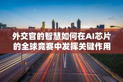 外交官的智慧如何在AI芯片的全球竞赛中发挥关键作用？