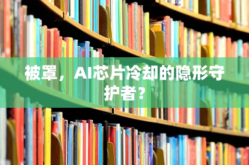 被罩，AI芯片冷却的隐形守护者？