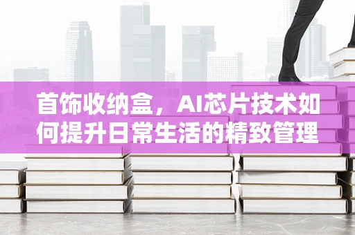 首饰收纳盒，AI芯片技术如何提升日常生活的精致管理？