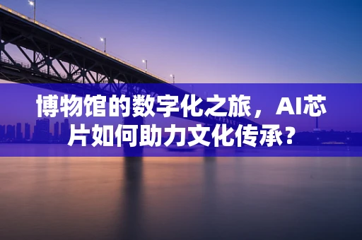 博物馆的数字化之旅，AI芯片如何助力文化传承？