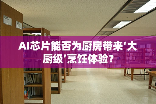 AI芯片能否为厨房带来‘大厨级’烹饪体验？