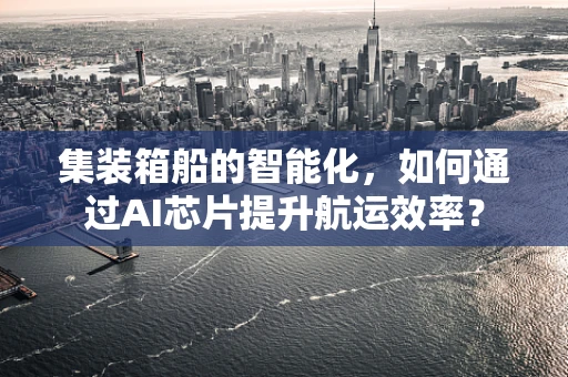 集装箱船的智能化，如何通过AI芯片提升航运效率？