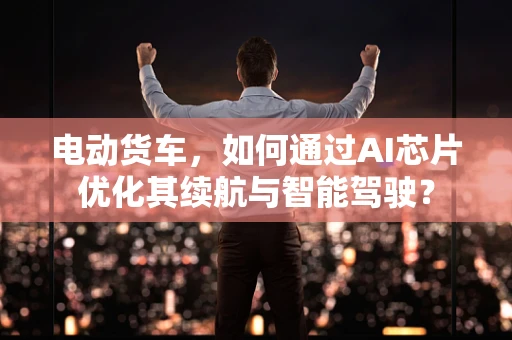 电动货车，如何通过AI芯片优化其续航与智能驾驶？