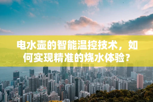 电水壶的智能温控技术，如何实现精准的烧水体验？