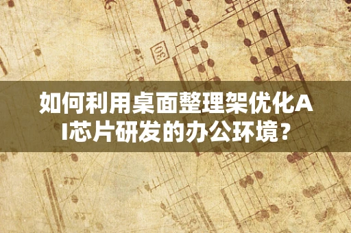 如何利用桌面整理架优化AI芯片研发的办公环境？