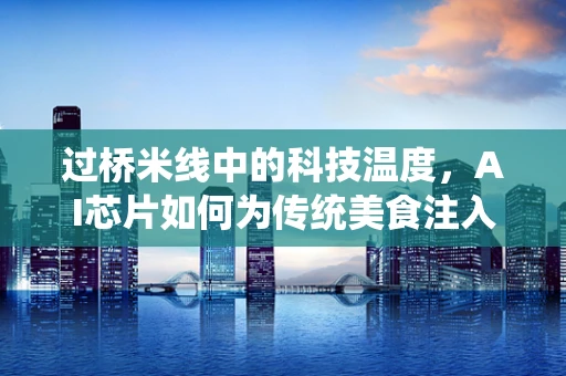 过桥米线中的科技温度，AI芯片如何为传统美食注入现代智慧？