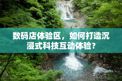 数码店体验区，如何打造沉浸式科技互动体验？