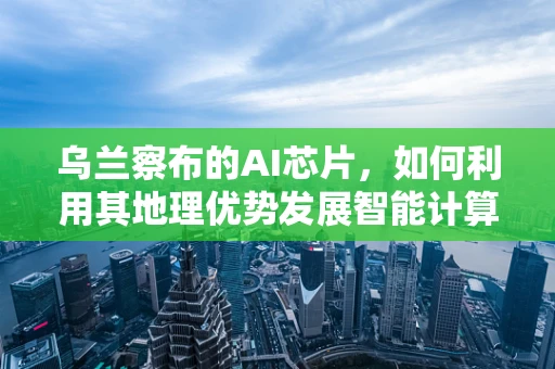 乌兰察布的AI芯片，如何利用其地理优势发展智能计算产业？