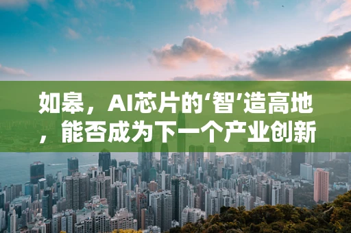 如皋，AI芯片的‘智’造高地，能否成为下一个产业创新中心？