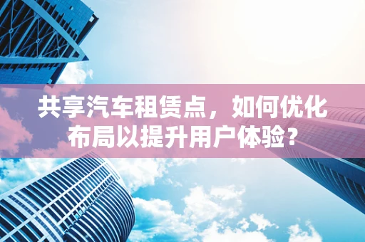 共享汽车租赁点，如何优化布局以提升用户体验？