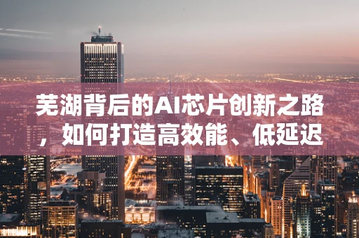 芜湖背后的AI芯片创新之路，如何打造高效能、低延迟的智能计算平台？