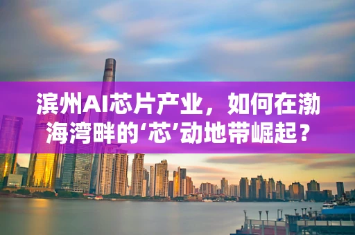 滨州AI芯片产业，如何在渤海湾畔的‘芯’动地带崛起？