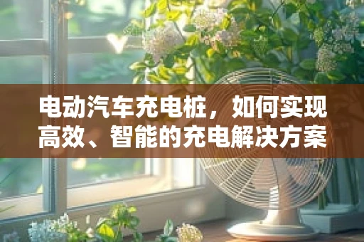 电动汽车充电桩，如何实现高效、智能的充电解决方案？