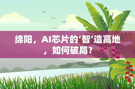 绵阳，AI芯片的‘智’造高地，如何破局？