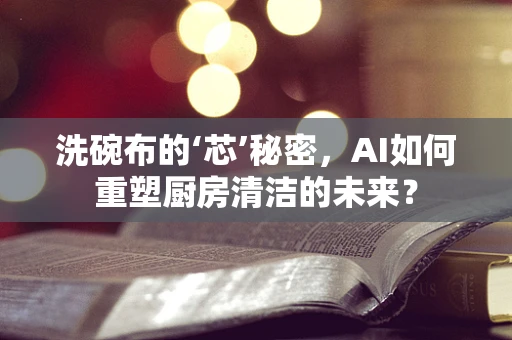 洗碗布的‘芯’秘密，AI如何重塑厨房清洁的未来？