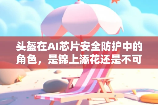 头盔在AI芯片安全防护中的角色，是锦上添花还是不可或缺的防线？