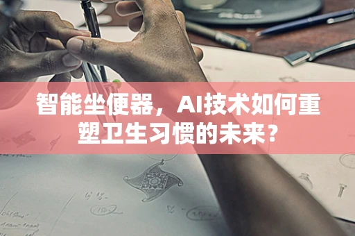 智能坐便器，AI技术如何重塑卫生习惯的未来？