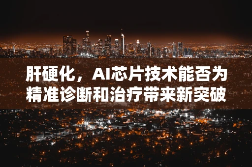 肝硬化，AI芯片技术能否为精准诊断和治疗带来新突破？