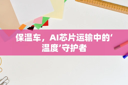 保温车，AI芯片运输中的‘温度’守护者